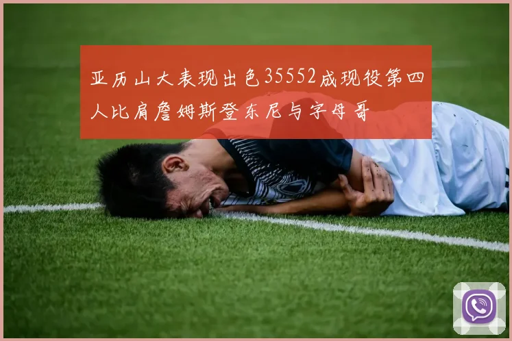 亚历山大表现出色35552成现役第四人比肩詹姆斯登东尼与字母哥