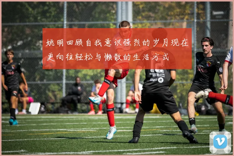 姚明回顾自我意识强烈的岁月现在更向往轻松与懒散的生活方式