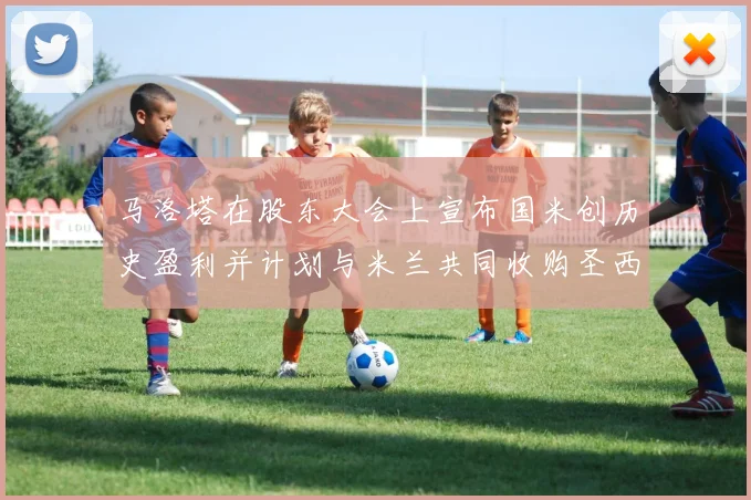 马洛塔在股东大会上宣布国米创历史盈利并计划与米兰共同收购圣西罗