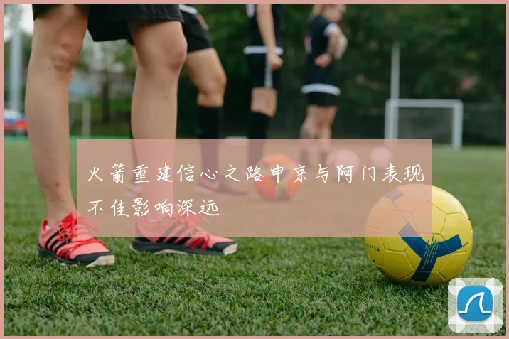 火箭重建信心之路申京与阿门表现不佳影响深远