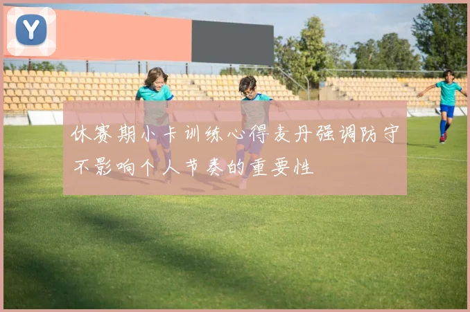 休赛期小卡训练心得麦丹强调防守不影响个人节奏的重要性