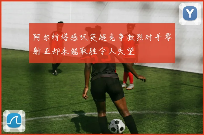 阿尔特塔感叹英超竞争激烈对手零射正却未能取胜令人失望