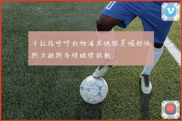 卡拉格呼吁利物浦其他球员崛起依然力挺斯洛特继续执教